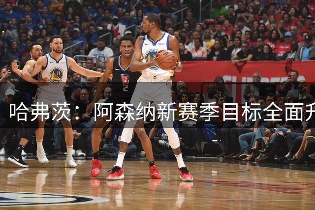 哈弗茨：阿森纳新赛季目标全面升级，誓夺多项赛事冠军