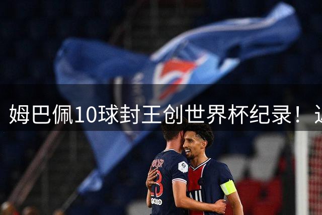 姆巴佩10球封王创世界杯纪录！近十年金靴数据全解析