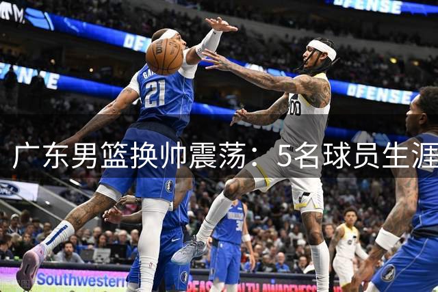 广东男篮换帅震荡：5名球员生涯迎转折点 新生代迎上位良机