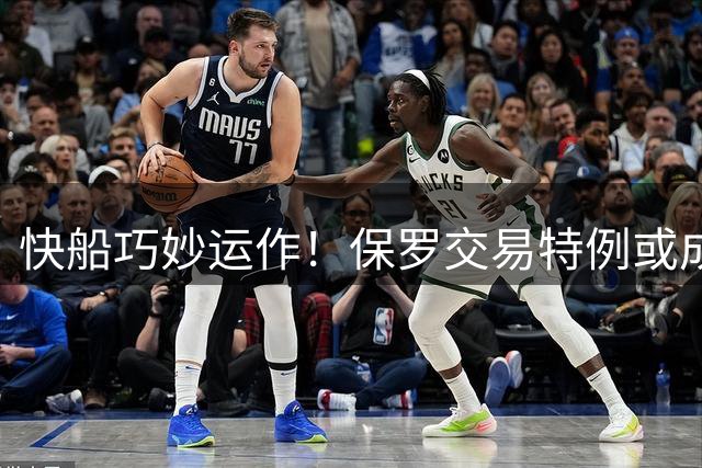 快船巧妙运作！保罗交易特例或成引进布鲁姆关键筹码
