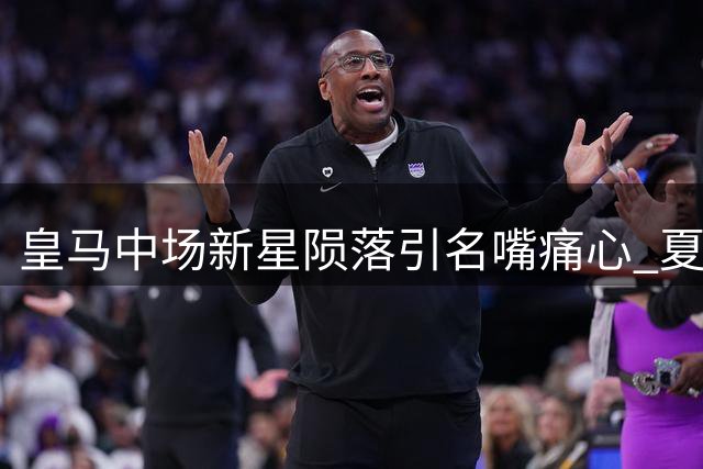 皇马中场新星陨落引名嘴痛心 夏窗清洗名单浮现关键人物
