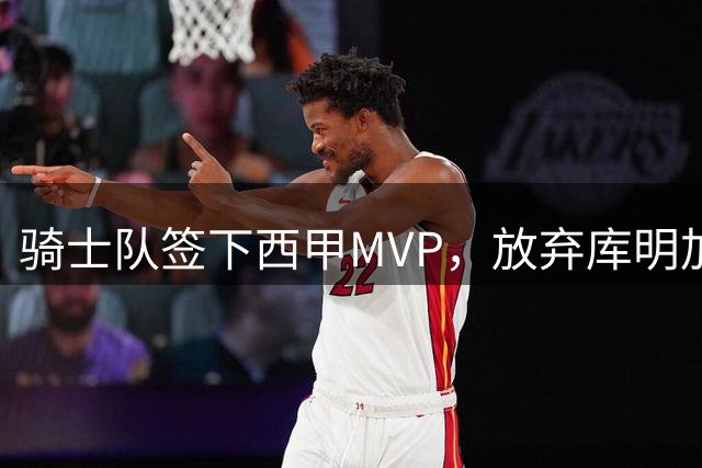 骑士队签下西甲MVP，放弃库明加只愿意提供底薪！